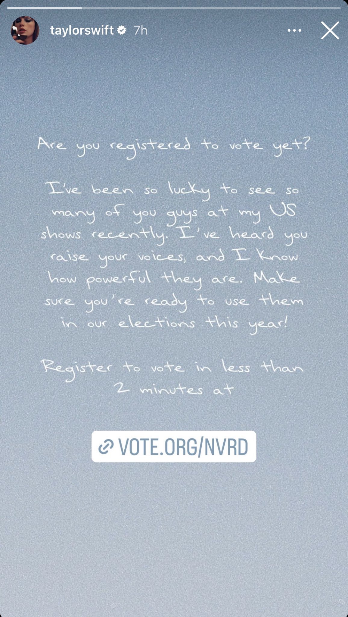 Text posted to Taylor Swift's Instagram story.

@taylorswift:
Are you registered to vote yet/
I've been so lucky to see so many of you guys at my US shows recently. I've heard you raise your voices, and I know how powerful they are. Make sure you're ready to use them in our elections this year!

Register to vote in less than 2 minutes at vote.org/NVRD